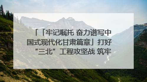 「牢记嘱托 奋力谱写中国式现代化甘肃篇章」打好“三北”工程攻坚战 筑牢国家西部生态安全屏障