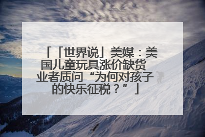 「世界说」美媒：美国儿童玩具涨价缺货 业者质问“为何对孩子的快乐征税？”