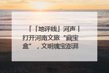 「地评线」河声丨打开河南文旅“藏宝盒”，文明瑰宝澎湃发展“豫动能”