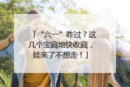 “六一”咋过？这几个宝藏地快收藏，娃来了不想走！