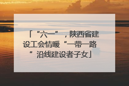“六一”，陕西省建设工会情暖“一带一路”沿线建设者子女
