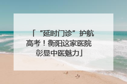 “延时门诊”护航高考！衡阳这家医院彰显中医魅力
