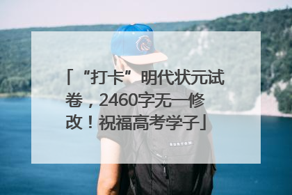 “打卡”明代状元试卷，2460字无一修改！祝福高考学子