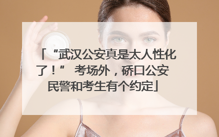 “武汉公安真是太人性化了！” 考场外，硚口公安民警和考生有个约定