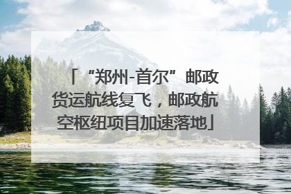 “郑州-首尔”邮政货运航线复飞，邮政航空枢纽项目加速落地