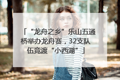 “龙舟之乡”乐山五通桥举办龙舟赛，32支队伍竞渡“小西湖”