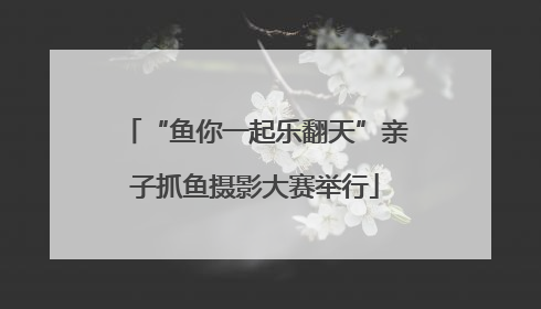 “鱼你一起乐翻天”亲子抓鱼摄影大赛举行