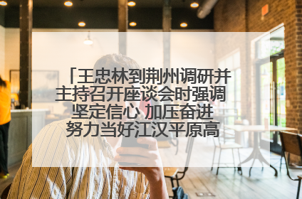 王忠林到荆州调研并主持召开座谈会时强调 坚定信心 加压奋进 努力当好江汉平原高质量发展排头兵