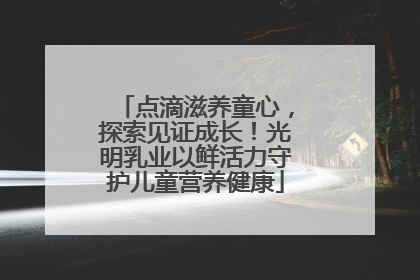 点滴滋养童心，探索见证成长！光明乳业以鲜活力守护儿童营养健康