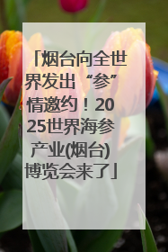 烟台向全世界发出“参”情邀约！2025世界海参产业(烟台)博览会来了