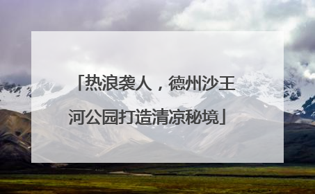 热浪袭人，德州沙王河公园打造清凉秘境
