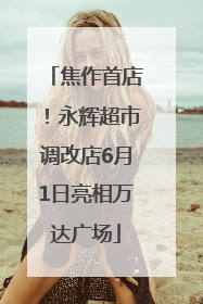 焦作首店！永辉超市调改店6月1日亮相万达广场