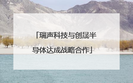 瑞声科技与创晟半导体达成战略合作