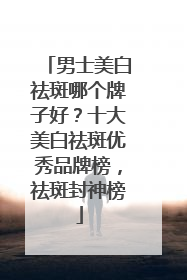 男士美白祛斑哪个牌子好？十大美白祛斑优秀品牌榜，祛斑封神榜