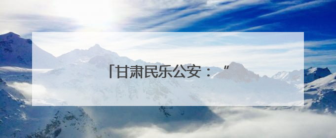 甘肃民乐公安：“警心”护“企兴”