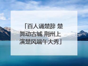 百人诵楚辞 楚舞动古城 荆州上演楚风端午大秀