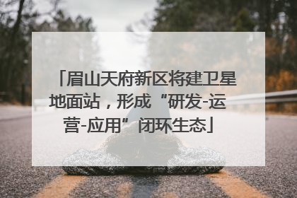 眉山天府新区将建卫星地面站，形成“研发-运营-应用”闭环生态