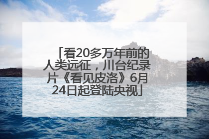 看20多万年前的人类远征，川台纪录片《看见皮洛》6月24日起登陆央视
