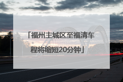 福州主城区至福清车程将缩短20分钟