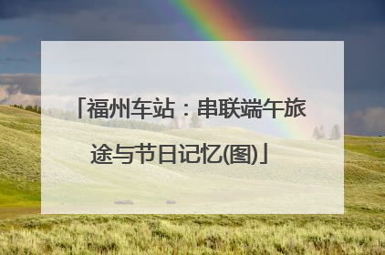 福州车站：串联端午旅途与节日记忆(图)