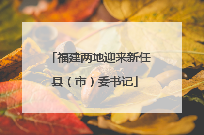 福建两地迎来新任县（市）委书记