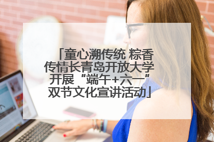 童心溯传统 粽香传情长青岛开放大学开展“端午+六一”双节文化宣讲活动