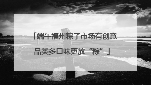 端午福州粽子市场有创意 品类多口味更放“粽”