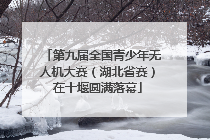 第九届全国青少年无人机大赛（湖北省赛）在十堰圆满落幕