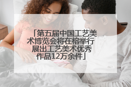 第五届中国工艺美术博览会将在榕举行 展出工艺美术优秀作品12万余件