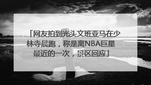 网友拍到光头文班亚马在少林寺晨跑，称是离NBA巨星最近的一次，景区回应