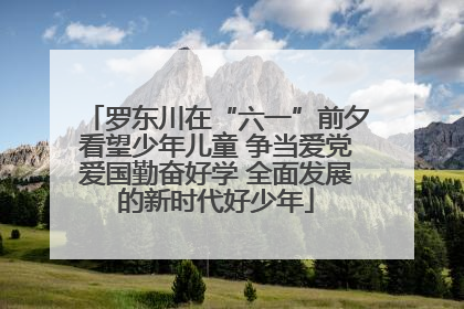 罗东川在“六一”前夕看望少年儿童 争当爱党爱国勤奋好学 全面发展的新时代好少年