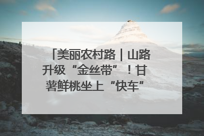 美丽农村路｜山路升级“金丝带”！甘薯鲜桃坐上“快车”，开去大市场