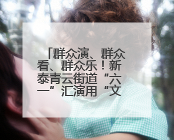 群众演、群众看、群众乐！新泰青云街道“六一”汇演用“文化大餐”烹出幸福“烟火气”