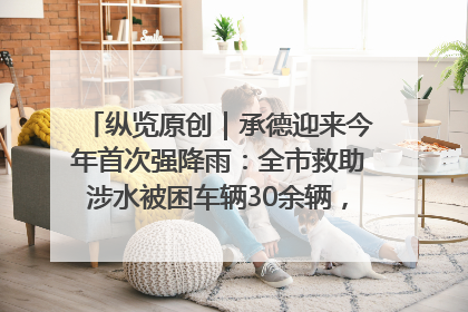 纵览原创｜承德迎来今年首次强降雨：全市救助涉水被困车辆30余辆，8日晚市区已无积水路段，交通恢复畅通
