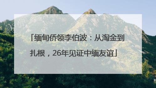 缅甸侨领李伯波：从淘金到扎根，26年见证中缅友谊