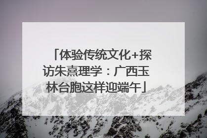 体验传统文化+探访朱熹理学：广西玉林台胞这样迎端午
