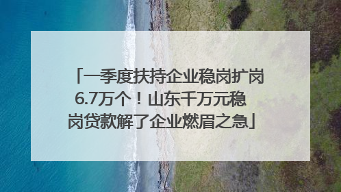 一季度扶持企业稳岗扩岗6.7万个！山东千万元稳岗贷款解了企业燃眉之急