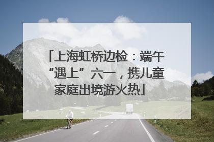 上海虹桥边检：端午“遇上”六一，携儿童家庭出境游火热