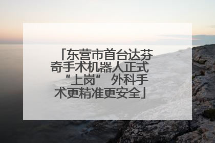 东营市首台达芬奇手术机器人正式“上岗” 外科手术更精准更安全