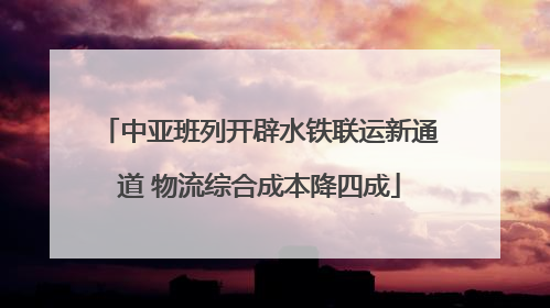 中亚班列开辟水铁联运新通道 物流综合成本降四成