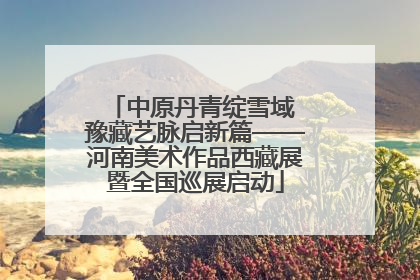 中原丹青绽雪域 豫藏艺脉启新篇——河南美术作品西藏展暨全国巡展启动