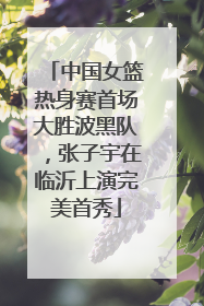 中国女篮热身赛首场大胜波黑队，张子宇在临沂上演完美首秀