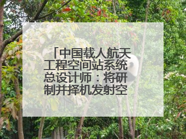 中国载人航天工程空间站系统总设计师：将研制并择机发射空间站扩展舱段