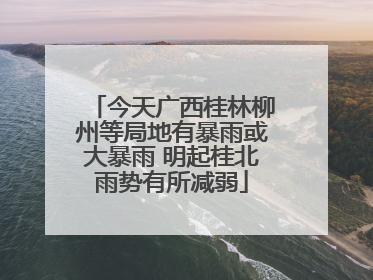 今天广西桂林柳州等局地有暴雨或大暴雨 明起桂北雨势有所减弱