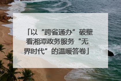 以“跨省通办”破壁 看湘潭政务服务“无界时代”的温暖答卷