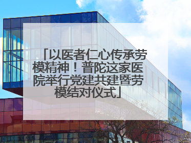 以医者仁心传承劳模精神！普陀这家医院举行党建共建暨劳模结对仪式