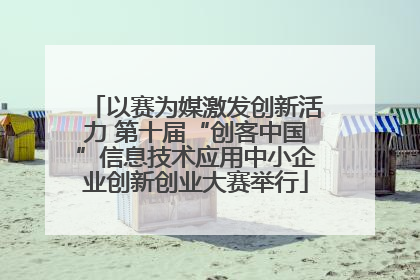 以赛为媒激发创新活力 第十届“创客中国”信息技术应用中小企业创新创业大赛举行