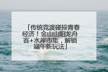传统竞渡碰撞青春经济！金山山阳龙舟赛+水岸市集，解锁端午新玩法