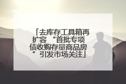 去库存工具箱再扩容 “首批专项债收购存量商品房”引发市场关注