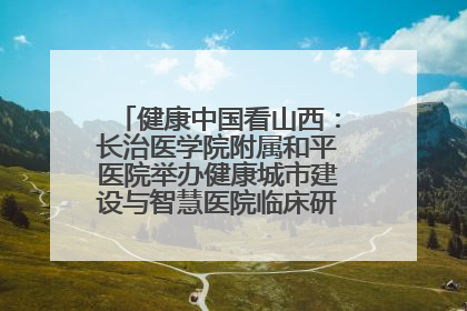 健康中国看山西：长治医学院附属和平医院举办健康城市建设与智慧医院临床研究能力提升交流会